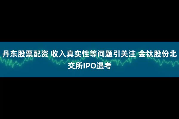丹东股票配资 收入真实性等问题引关注 金钛股份北交所IPO遇考