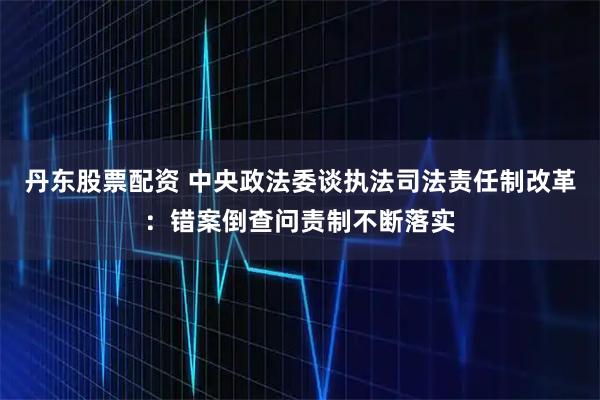 丹东股票配资 中央政法委谈执法司法责任制改革：错案倒查问责制不断落实