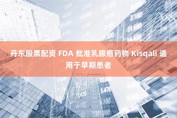 丹东股票配资 FDA 批准乳腺癌药物 Kisqali 适用于早期患者