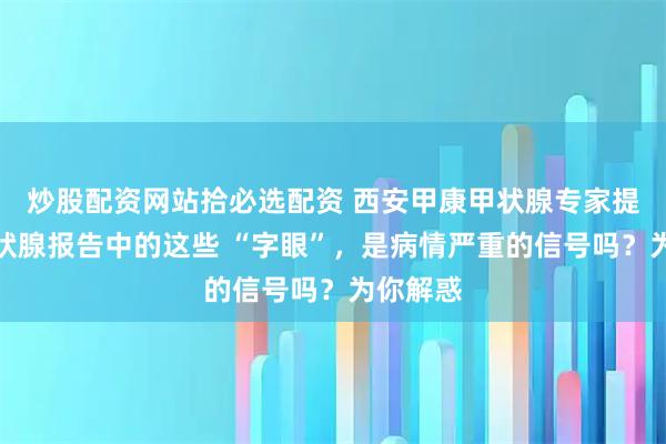 炒股配资网站拾必选配资 西安甲康甲状腺专家提醒：甲状腺报告中的这些 “字眼”，是病情严重的信号吗？为你解惑