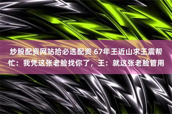 炒股配资网站拾必选配资 67年王近山求王震帮忙：我凭这张老脸找你了，王：就这张老脸管用