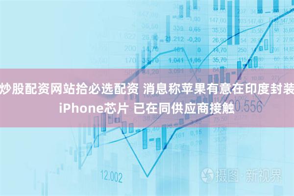 炒股配资网站拾必选配资 消息称苹果有意在印度封装iPhone芯片 已在同供应商接触